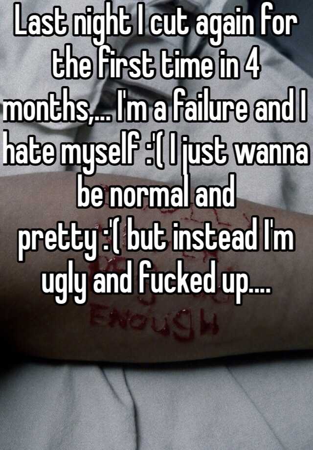 Last night I cut again for the first time in 4 months,... I'm a failure and I hate myself :'( I just wanna be normal and pretty :'( but instead I'm ugly and fucked up....