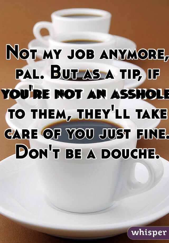 Not my job anymore, pal. But as a tip, if you're not an asshole to them, they'll take care of you just fine. Don't be a douche.