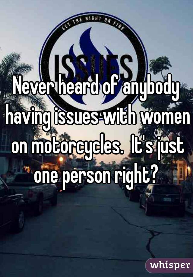 Never heard of anybody having issues with women on motorcycles.  It's just one person right? 