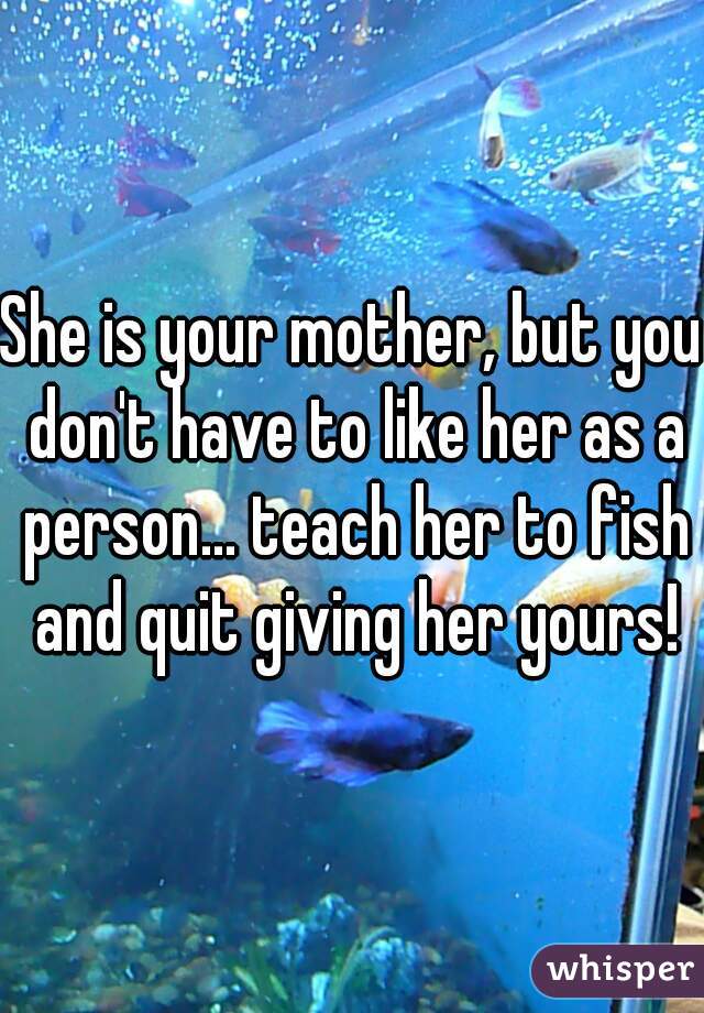 She is your mother, but you don't have to like her as a person... teach her to fish and quit giving her yours!