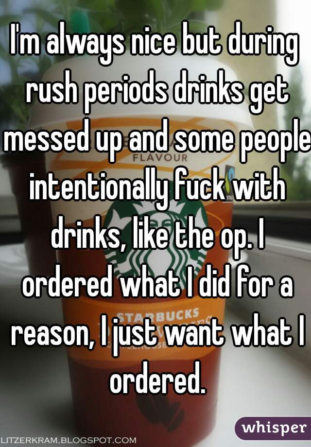 I'm always nice but during rush periods drinks get messed up and some people intentionally fuck with drinks, like the op. I ordered what I did for a reason, I just want what I ordered.