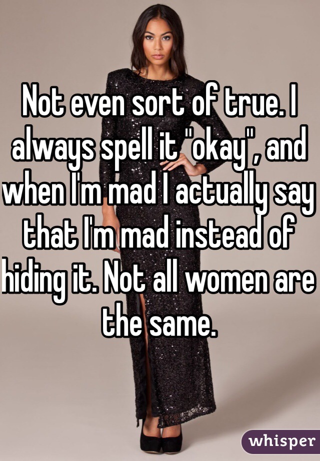 Not even sort of true. I always spell it "okay", and when I'm mad I actually say that I'm mad instead of hiding it. Not all women are the same.