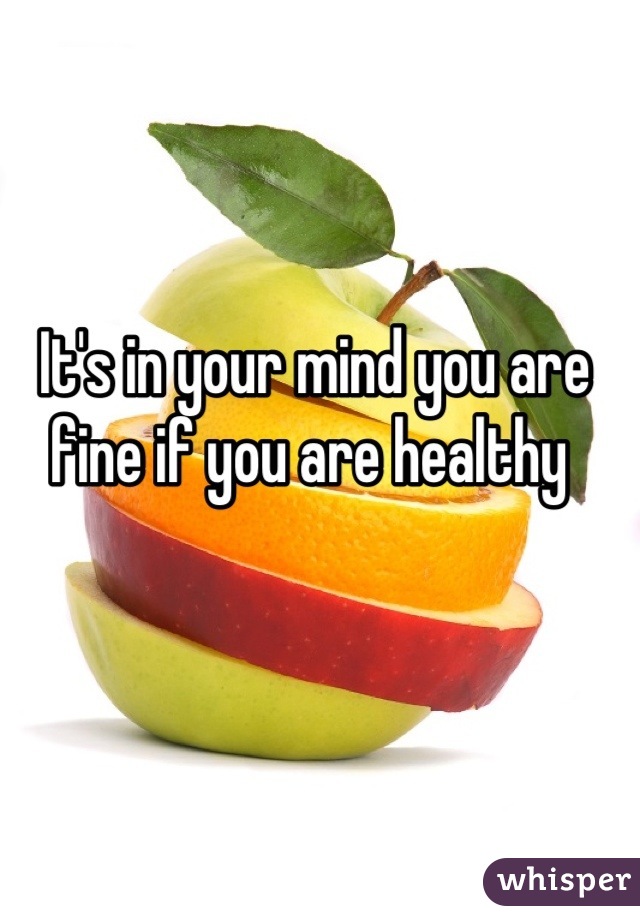 It's in your mind you are fine if you are healthy 