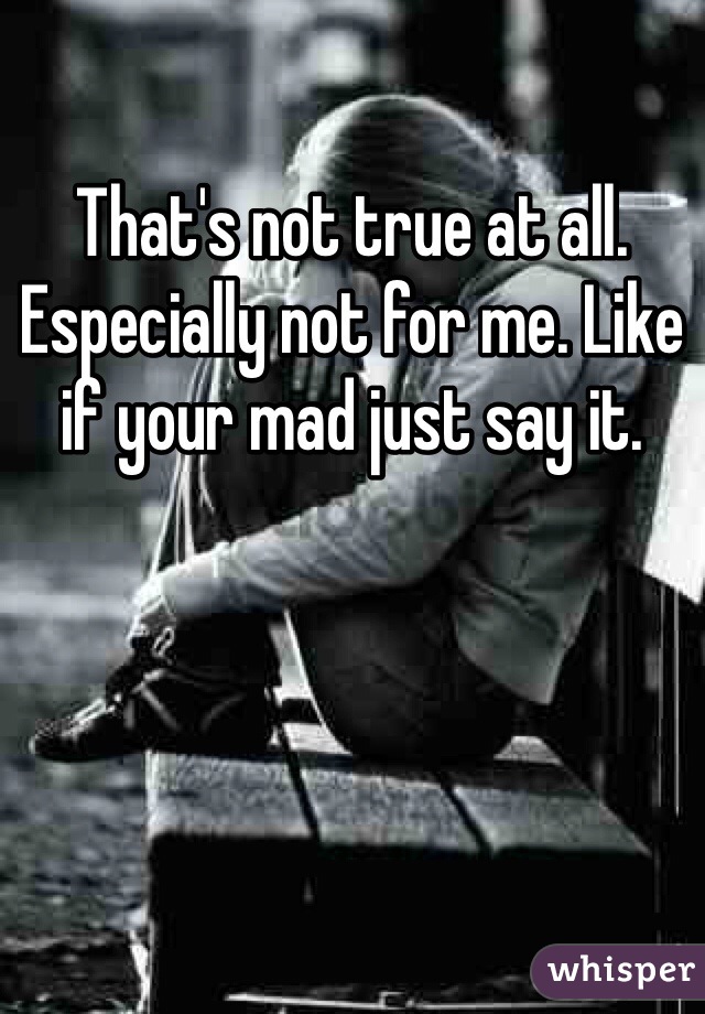 That's not true at all. Especially not for me. Like if your mad just say it. 