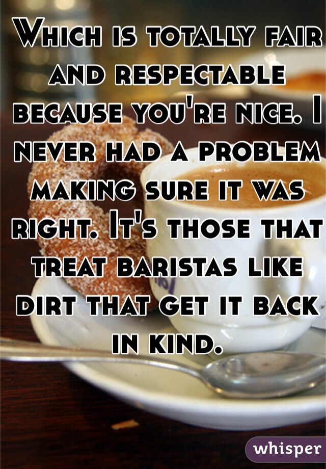 Which is totally fair and respectable because you're nice. I never had a problem making sure it was right. It's those that treat baristas like dirt that get it back in kind. 