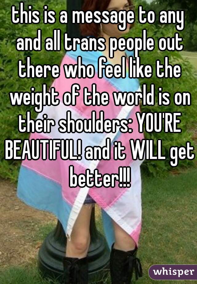 this is a message to any and all trans people out there who feel like the weight of the world is on their shoulders: YOU'RE BEAUTIFUL! and it WILL get better!!!