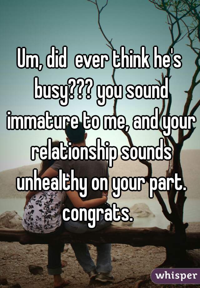 Um, did  ever think he's busy??? you sound immature to me, and your relationship sounds unhealthy on your part. congrats.  