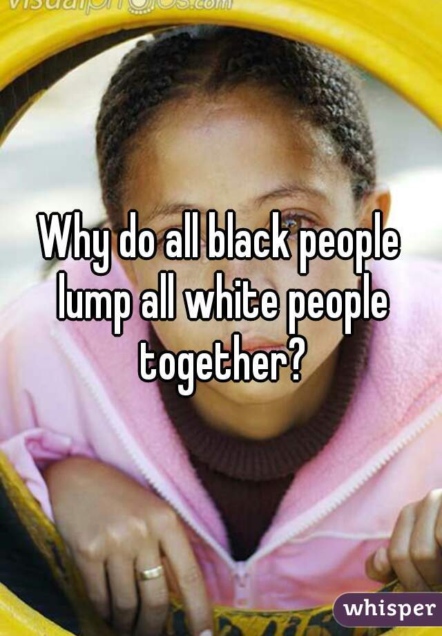 Why do all black people lump all white people together?