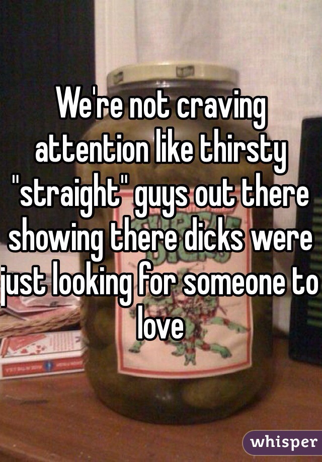 We're not craving attention like thirsty "straight" guys out there showing there dicks were just looking for someone to love