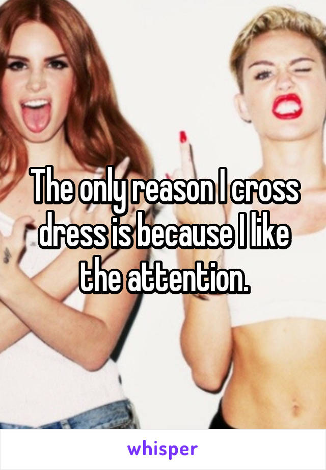 The only reason I cross dress is because I like the attention.