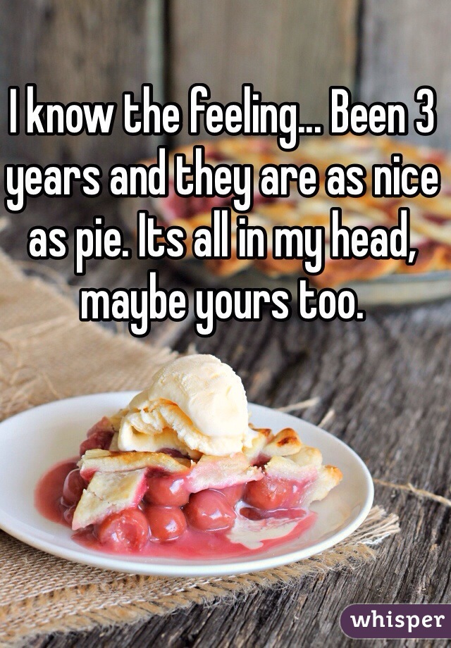 I know the feeling... Been 3 years and they are as nice as pie. Its all in my head, maybe yours too.