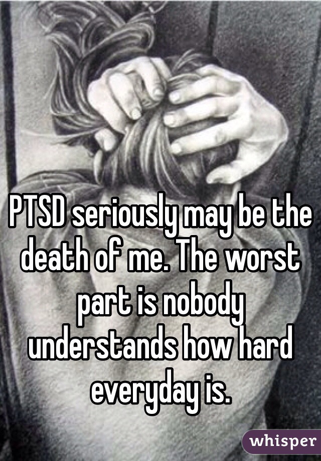 PTSD seriously may be the death of me. The worst part is nobody understands how hard everyday is.