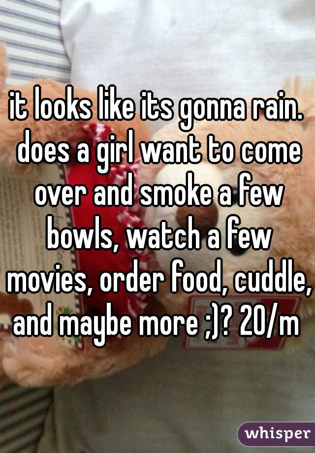 it looks like its gonna rain. does a girl want to come over and smoke a few bowls, watch a few movies, order food, cuddle, and maybe more ;)? 20/m 