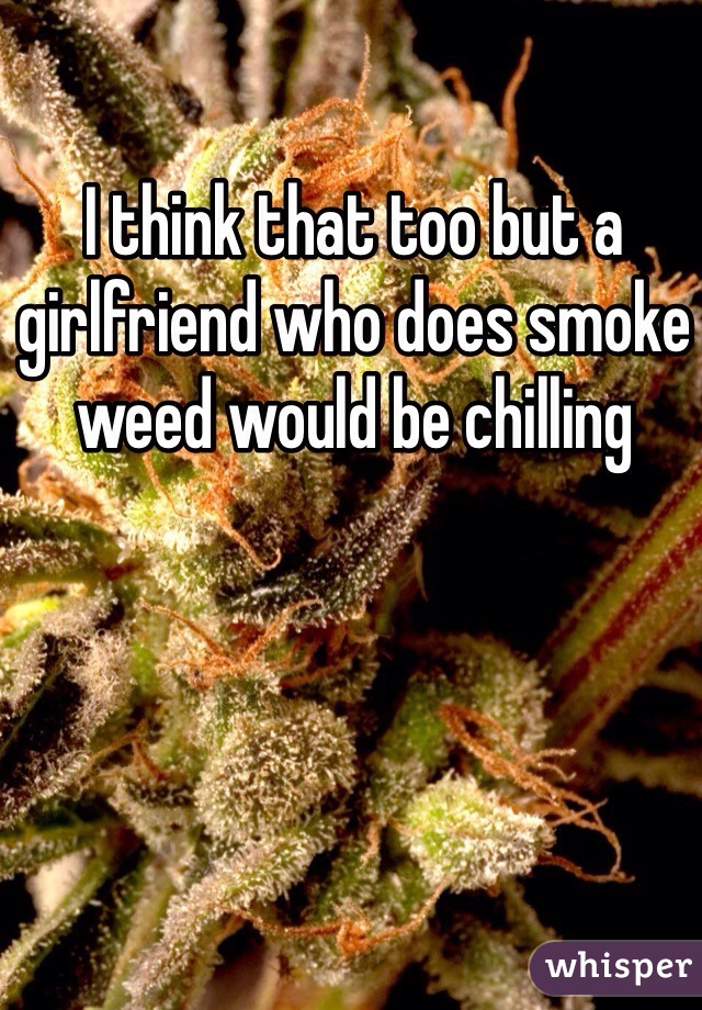 I think that too but a girlfriend who does smoke weed would be chilling
