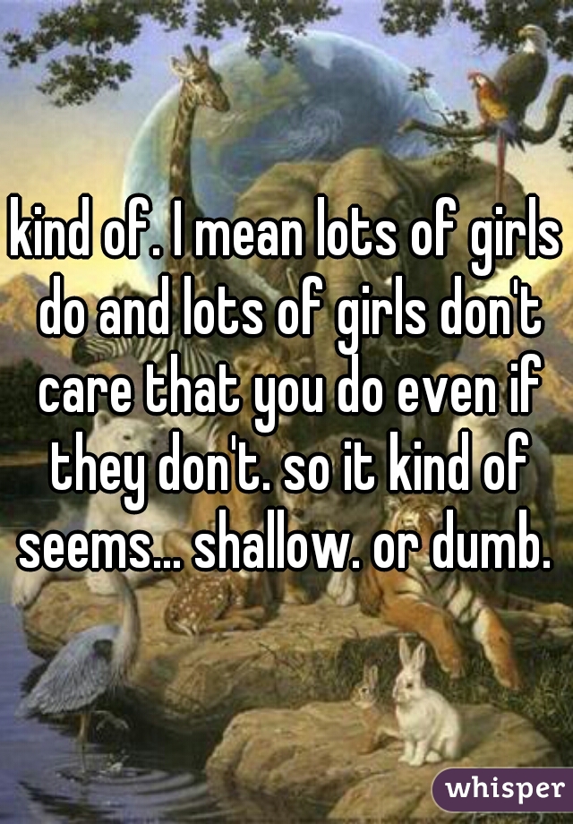 kind of. I mean lots of girls do and lots of girls don't care that you do even if they don't. so it kind of seems... shallow. or dumb. 