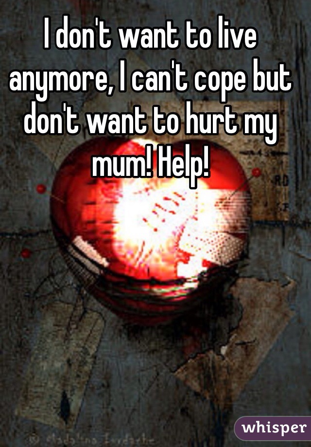 I don't want to live anymore, I can't cope but don't want to hurt my mum! Help!