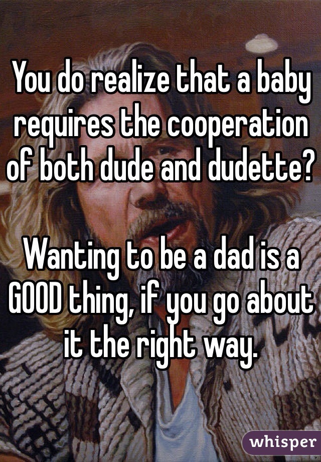 You do realize that a baby requires the cooperation of both dude and dudette?

Wanting to be a dad is a GOOD thing, if you go about it the right way.