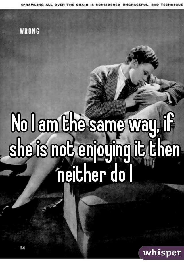 No I am the same way, if she is not enjoying it then neither do I