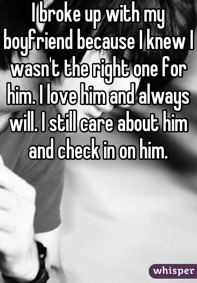 I broke up with my boyfriend because I knew I wasn't the right one for him. I love him and always will. I still care about him and check in on him.