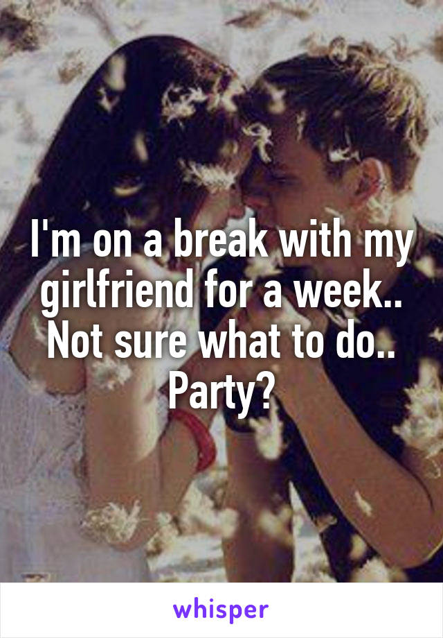 I'm on a break with my girlfriend for a week.. Not sure what to do.. Party?