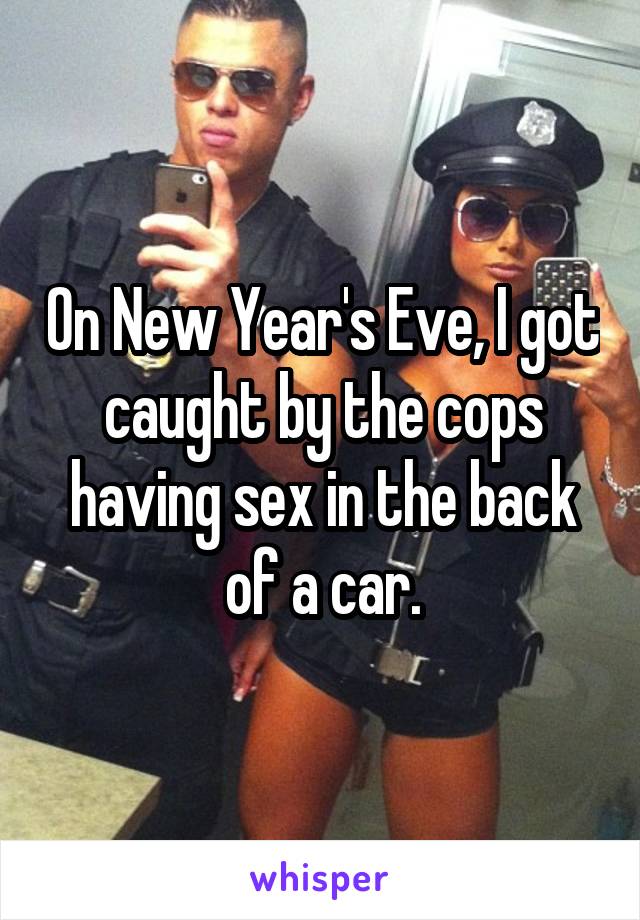 On New Year's Eve, I got caught by the cops having sex in the back of a car.