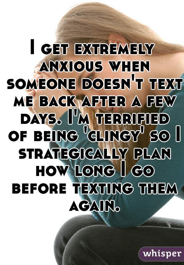 I get extremely anxious when someone doesn't text me back after a few days. I'm terrified of being 'clingy' so I strategically plan how long I go before texting them again.
