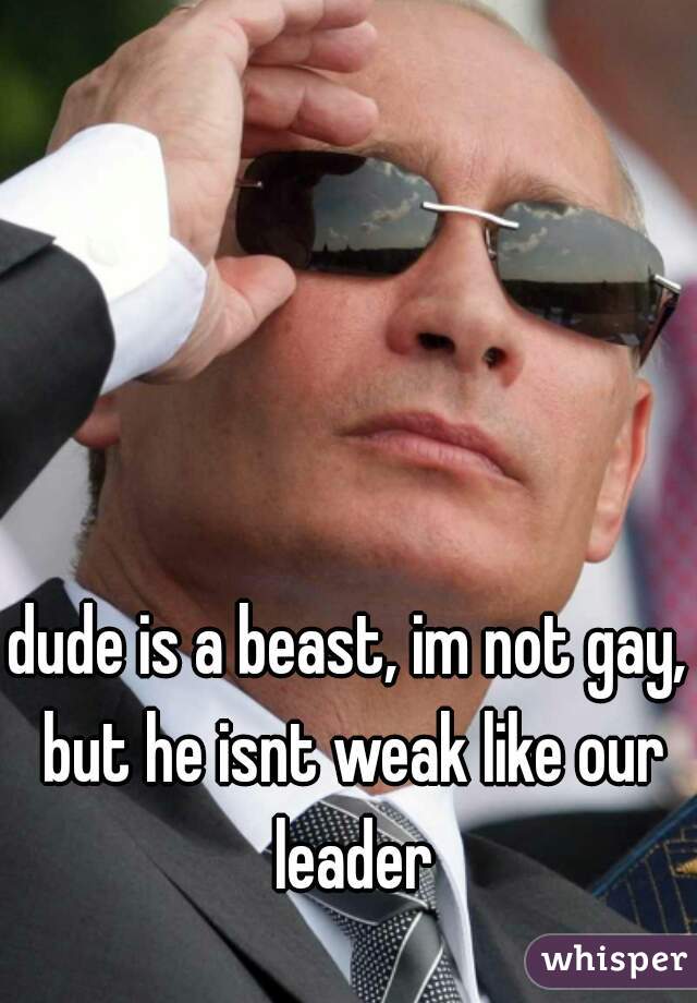 dude is a beast, im not gay, but he isnt weak like our leader