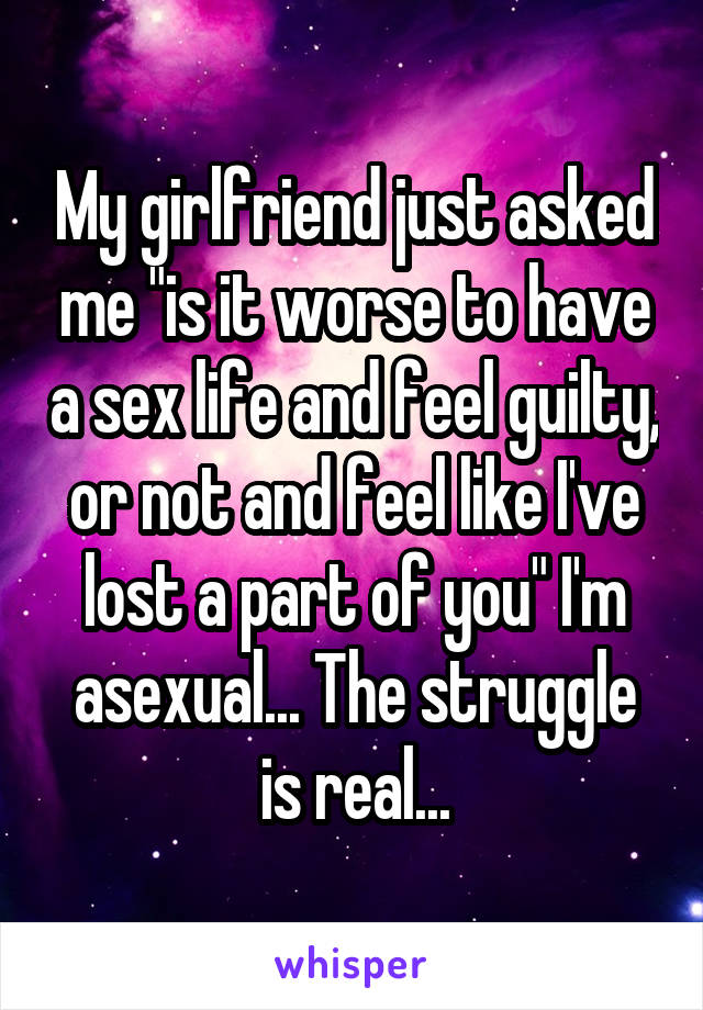 My girlfriend just asked me "is it worse to have a sex life and feel guilty, or not and feel like I've lost a part of you" I'm asexual... The struggle is real...