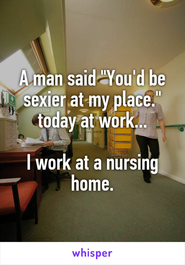 A man said "You'd be sexier at my place." today at work...

I work at a nursing home.