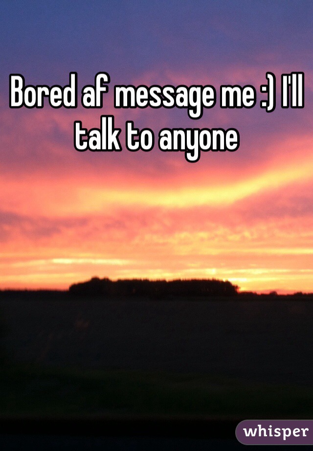 Bored af message me :) I'll talk to anyone 