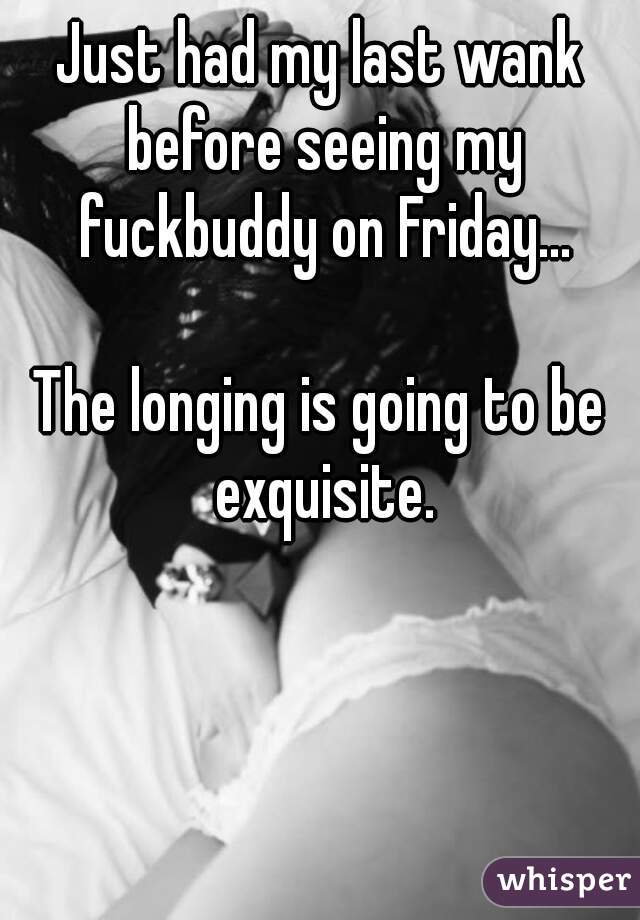 Just had my last wank before seeing my fuckbuddy on Friday...
    
The longing is going to be exquisite.