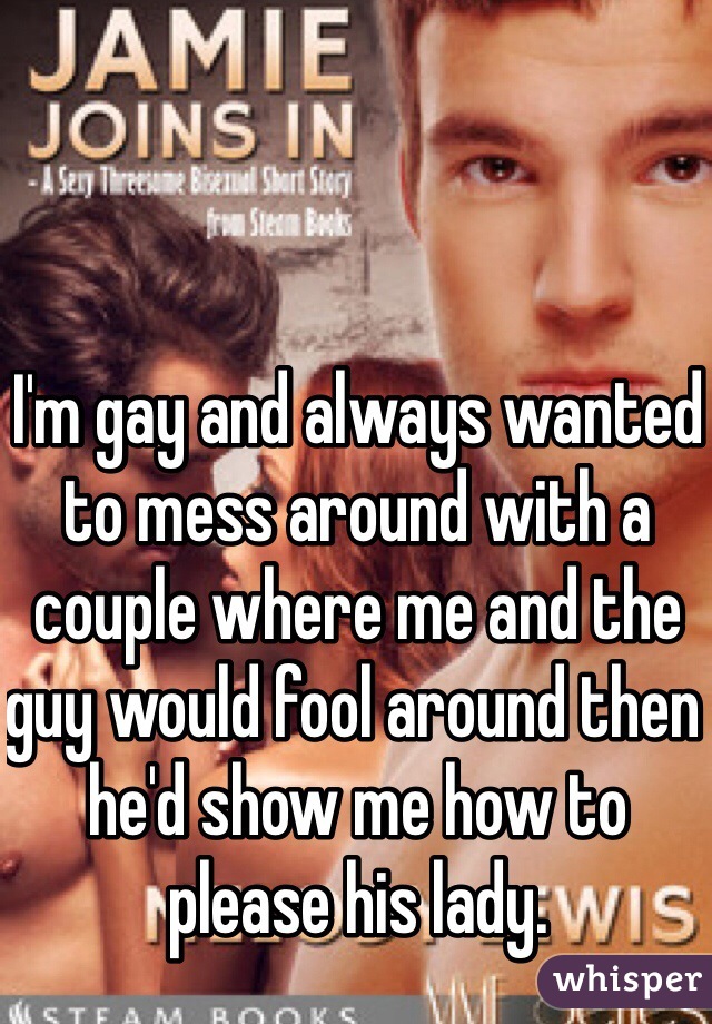 I'm gay and always wanted to mess around with a couple where me and the guy would fool around then he'd show me how to please his lady.
