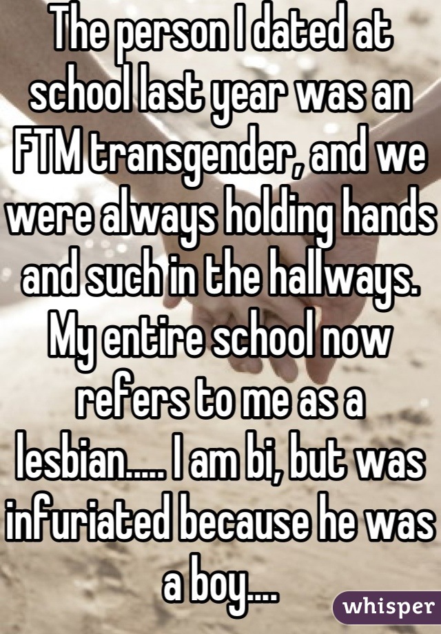 The person I dated at school last year was an FTM transgender, and we were always holding hands and such in the hallways. My entire school now refers to me as a lesbian..... I am bi, but was infuriated because he was a boy....