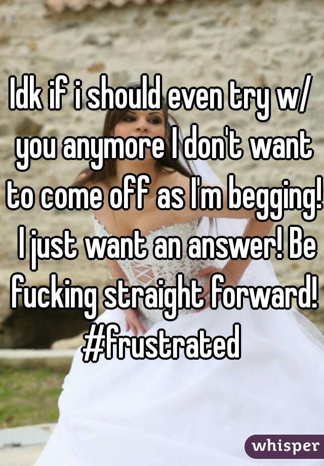 Idk if i should even try w/ you anymore I don't want to come off as I'm begging!  I just want an answer! Be fucking straight forward! #frustrated 