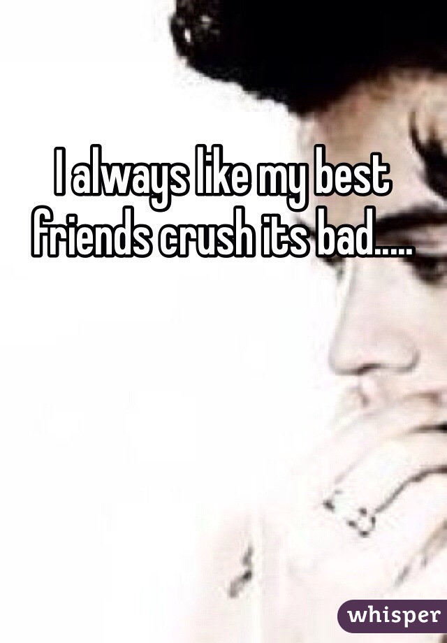 I always like my best friends crush its bad.....