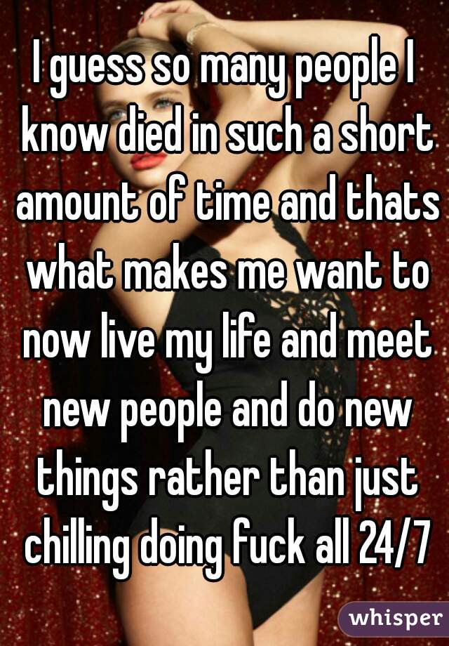 I guess so many people I know died in such a short amount of time and thats what makes me want to now live my life and meet new people and do new things rather than just chilling doing fuck all 24/7