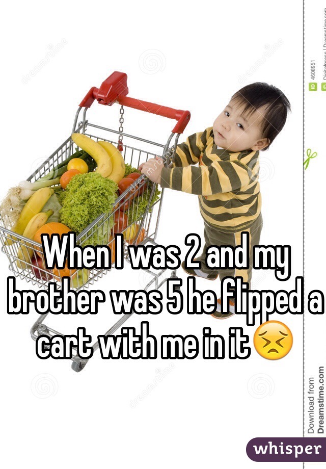 When I was 2 and my brother was 5 he flipped a cart with me in it😣