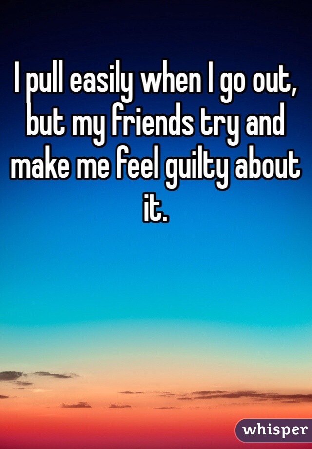 I pull easily when I go out, but my friends try and make me feel guilty about it. 