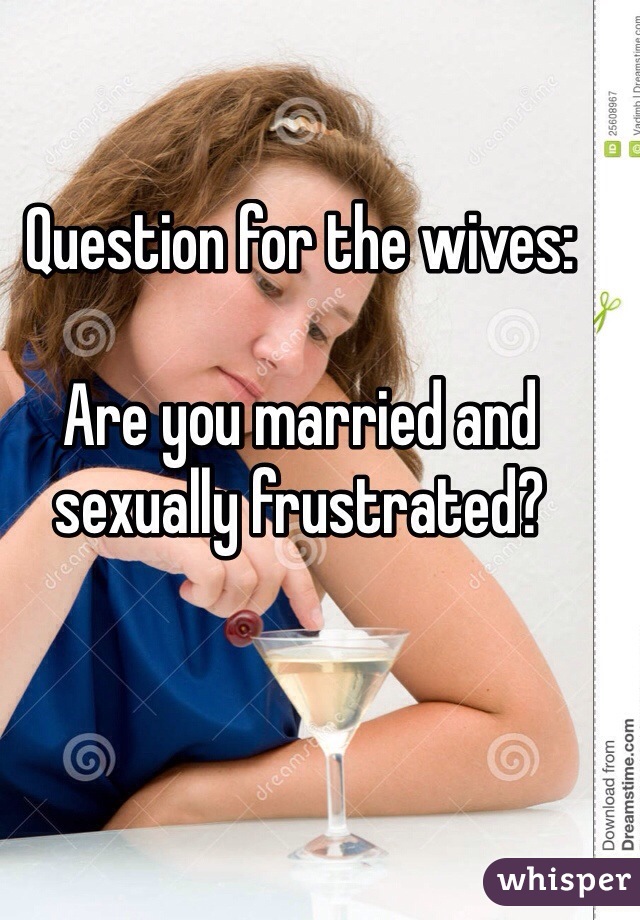 Question for the wives:

Are you married and sexually frustrated?