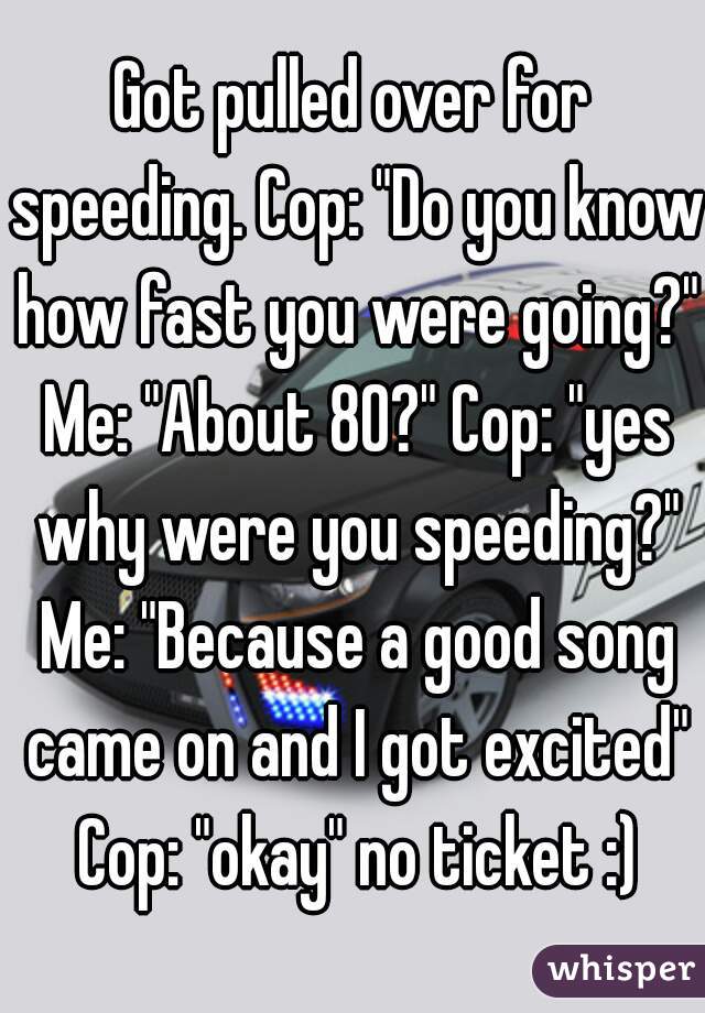 Got pulled over for speeding. Cop: "Do you know how fast you were going?" Me: "About 80?" Cop: "yes why were you speeding?" Me: "Because a good song came on and I got excited" Cop: "okay" no ticket :)
