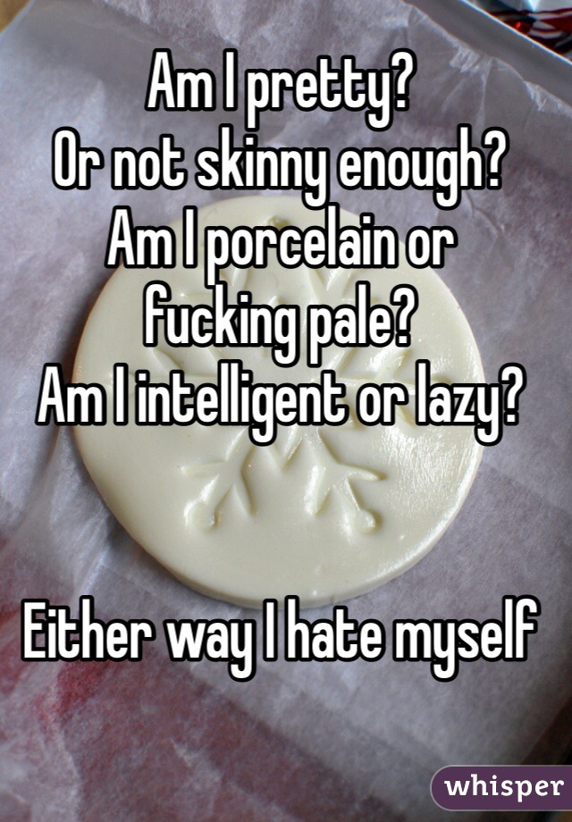 Am I pretty? 
Or not skinny enough? 
Am I porcelain or 
fucking pale?
Am I intelligent or lazy?


Either way I hate myself 