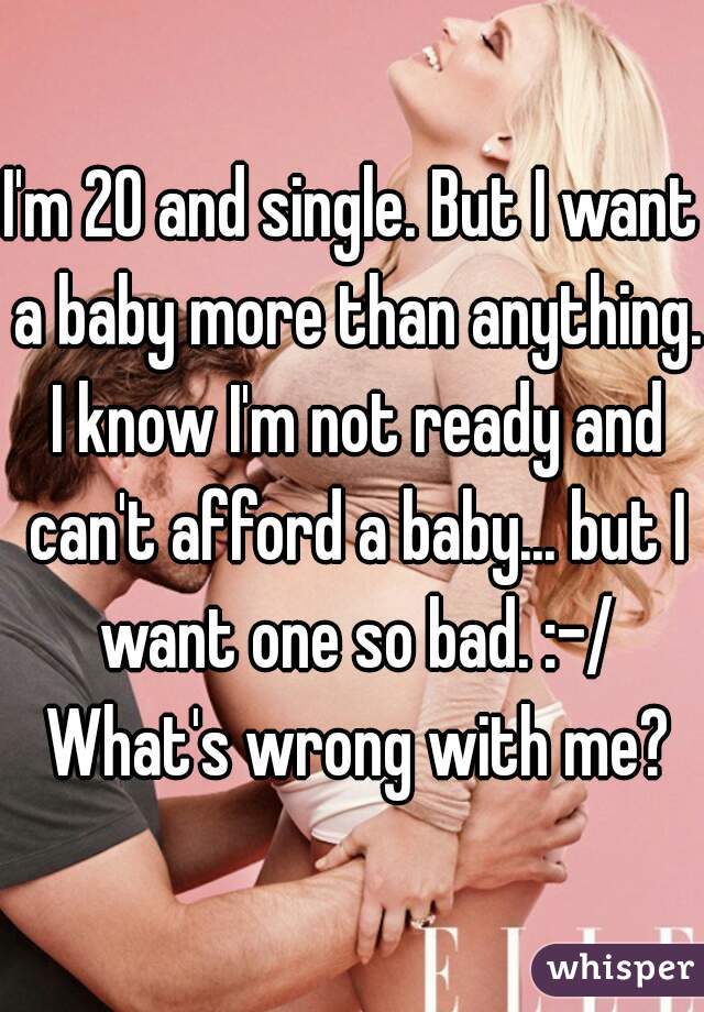 I'm 20 and single. But I want a baby more than anything. I know I'm not ready and can't afford a baby... but I want one so bad. :-/ What's wrong with me?