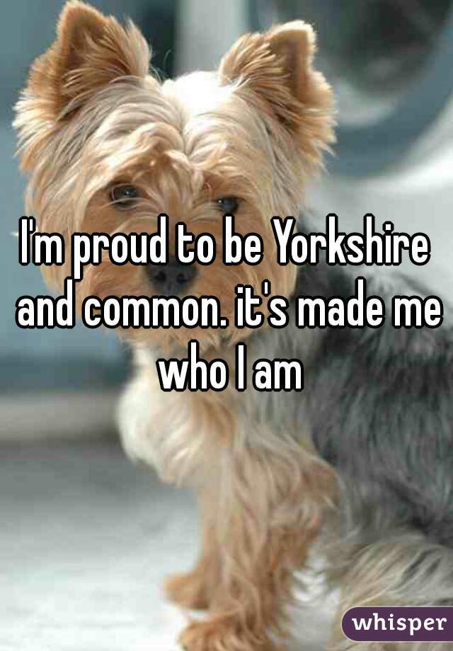 I'm proud to be Yorkshire and common. it's made me who I am