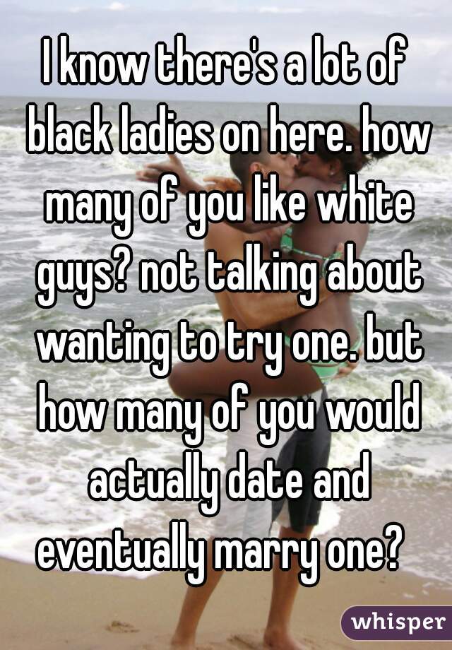 I know there's a lot of black ladies on here. how many of you like white guys? not talking about wanting to try one. but how many of you would actually date and eventually marry one?  