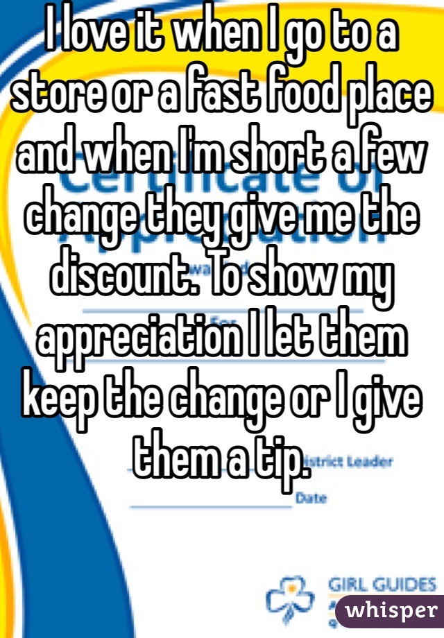 I love it when I go to a store or a fast food place and when I'm short a few change they give me the discount. To show my appreciation I let them keep the change or I give them a tip. 