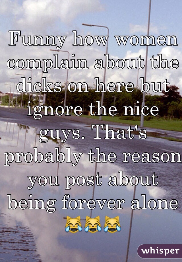 Funny how women complain about the dicks on here but ignore the nice guys. That's probably the reason you post about being forever alone 😹😹😹