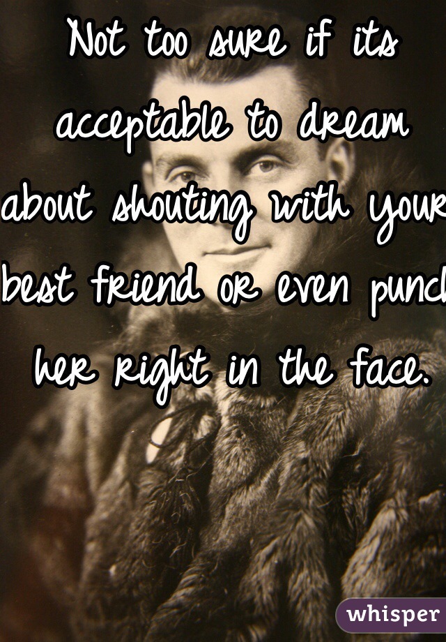 Not too sure if its acceptable to dream about shouting with your best friend or even punch her right in the face.