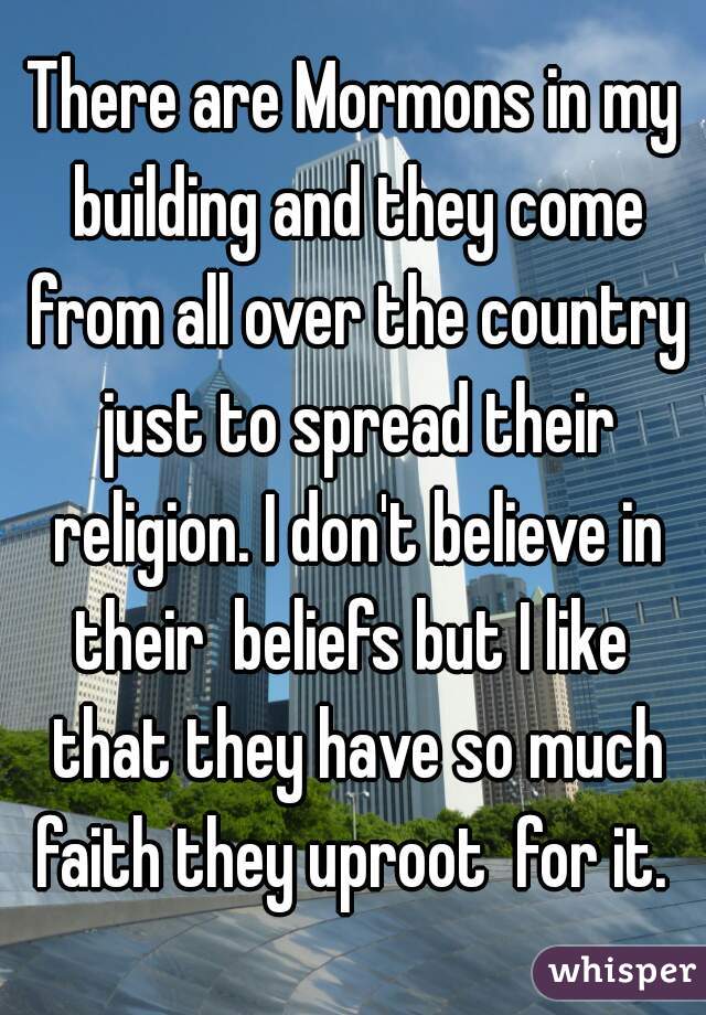 There are Mormons in my building and they come from all over the country just to spread their religion. I don't believe in their  beliefs but I like  that they have so much faith they uproot  for it. 