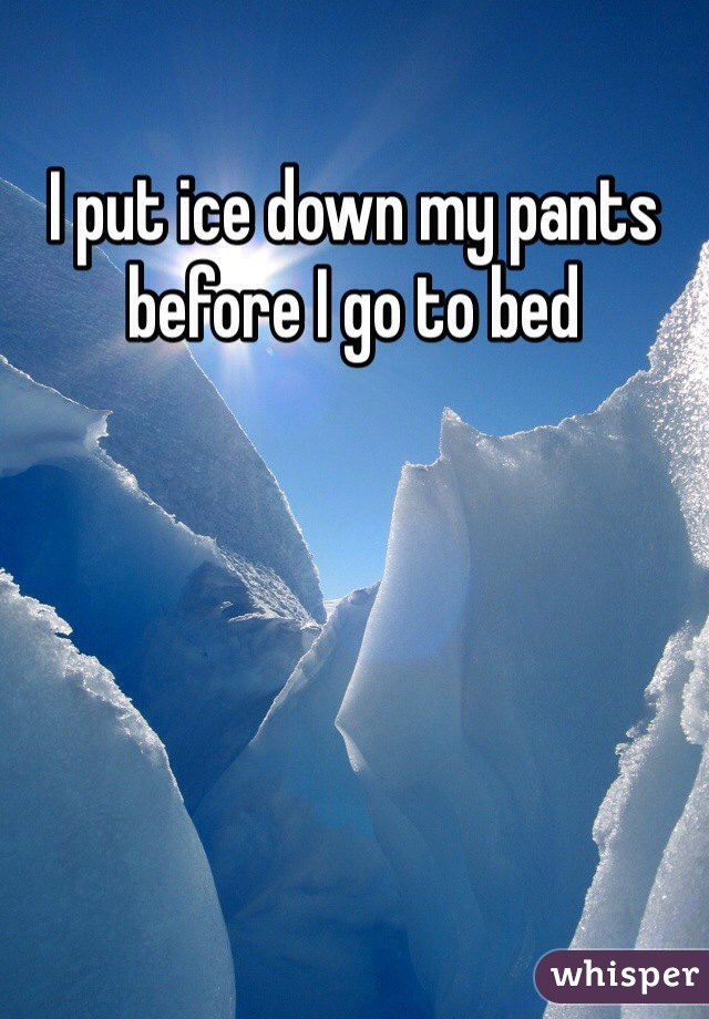 I put ice down my pants before I go to bed