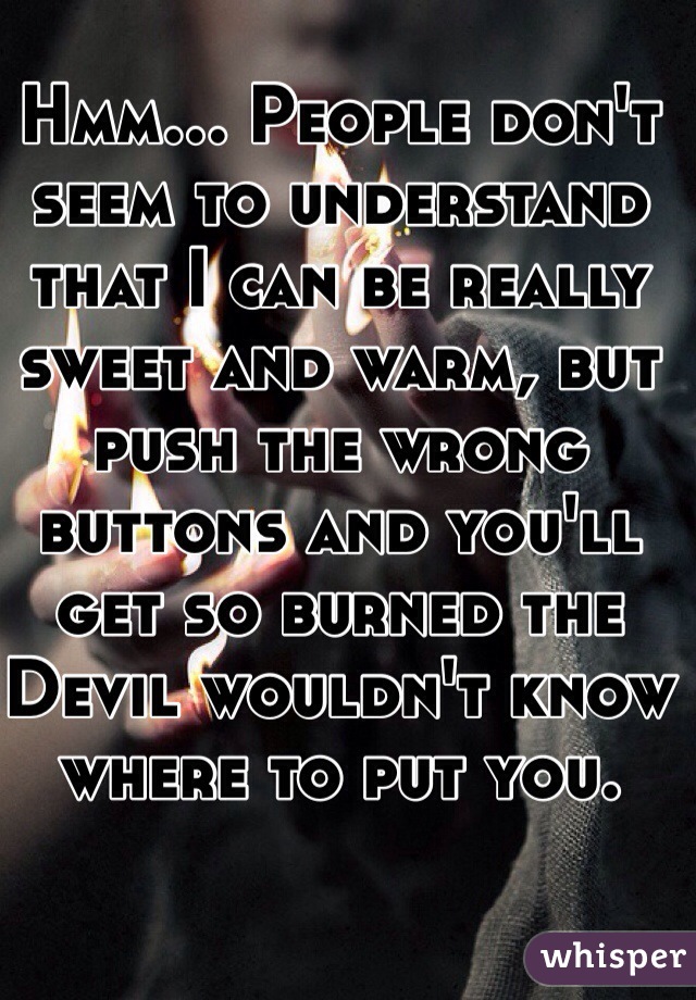 Hmm... People don't seem to understand that I can be really sweet and warm, but push the wrong buttons and you'll get so burned the Devil wouldn't know where to put you. 